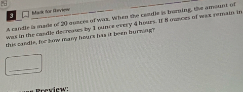 for Review 
A candle is made of 20 ounces of wax. When the candle is burning, the amount of 
wax in the candle decreases by 1 ounce every 4 hours. If 8 ounces of wax remain in 
this candle, for how many hours has it been burning? 
_ 
Preview: