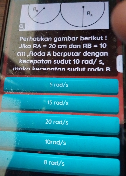 Perhatikan gambar berikut !
Jika RA=20 cm dan RB=10
cm ,Roda A berputar dengan
kecepatan sudut 10 rad/ s,
c n a t   n  s u d     ro       B
5 rad/s
15 rad/s
20 rad/s
10rad/s
8 rad/s