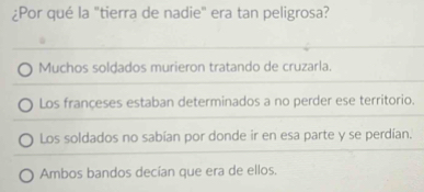 ¿Por qué la "tierra de nadie" era tan peligrosa?
Muchos soldados murieron tratando de cruzarla.
Los françeses estaban determinados a no perder ese territorio.
Los soldados no sabían por donde ir en esa parte y se perdían.
Ambos bandos decían que era de ellos.