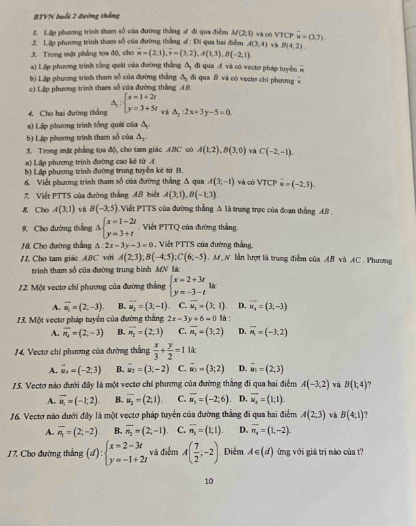 BTVN duổi 2 đường thắng
1. Lập phương trình tham số của đường thắng ư đi qua điểm M(2;1) và có VTCP
2. Lập phương trình tham số của đường thẳng ơ : Đi qua hai điểm A(3;4) và vector u=(3,7).
3. Trong mặt phẳng tọa độ, cho overline n=(2;1),overline v=(3;2),A(1;3),B(-2;1). B(4:2).
a) Lập phương trình tổng quát của đường thẳng Δ đi qua A và có vectơ pháp tuyến overline n
b) Lập phương trinh tham số của đường thắng △ _2 đi qua B và có vectơ chỉ phương v
c) Lập phương trình tham số của đường thắng AB.
4. Cho hai đường thắng △ _1:beginarrayl x=1+2t y=3+5tendarray. và △ _2:2x+3y-5=0.
a) Lập phương trình tổng quát của Á.
b) Lập phương trình tham số của △ _2.
5. Trong mặt phẳng tọa độ, cho tam giác ABC có A(1;2),B(3;0) và C(-2;-1).
a) Lập phương trình đường cao kẻ từ A.
b) Lập phương trình đường trung tuyến kẻ từ B.
6. Viết phương trình tham số của đường thẳng Δ qua A(3;-1) và có VTCP overline u=(-2;3).
7. Viết PTTS của đường thẳng AB biết A(3;1),B(-1;3).
8. Cho A(3;1) và B(-3;5) Viết PTTS của đường thẳng Δ là trung trực của đoạn thẳng AB .
9. Cho đường thẳng Delta beginarrayl x=1-2t y=3+tendarray. Viết PTTQ của đường thẳng.
10 Cho đường thẳng △ :2x-3y-3=0. Viết PTTS của đường thắng
11. Cho tam giác ABC với A(2;3);B(-4;5);C(6;-5). M N lần lượt là trung điểm của AB và AC. Phương
trình tham số của đường trung bình MN là:
12. Một vectơ chỉ phương của đường thẳng beginarrayl x=2+3t y=-3-tendarray. là:
A. overline u_1=(2;-3). B. overline u_2=(3;-1). C. overline u_3=(3;1) D. overline u_4=(3;-3)
13. Một vectơ pháp tuyến của đường thẳng 2x-3y+6=0 là :
A. overline n_4=(2;-3) B. vector n_2=(2;3) C. overline n_3=(3;2) D. overline n_1=(-3;2)
14. Vectơ chỉ phương của đường thẳng  x/3 + y/2 =1 là:
A. vector u_4=(-2;3) B. vector u_2=(3;-2) C. vector u_3=(3;2) D. vector u_1=(2;3)
15. Vectơ nào dưới đây là một vectơ chỉ phương của đường thẳng đi qua hai điểm A(-3;2) và B(1;4)
A. overline u_1=(-1;2). B. overline u_2=(2;1). C. vector u_3=(-2;6) D. overline u_4=(1;1).
16. Vectơ nào dưới đây là một vectơ pháp tuyến của đường thẳng đi qua hai điểm A(2;3) và B(4;1)
A. overline n_1=(2;-2). B. overline n_2=(2;-1). C. overline n_3=(1;1). D. overline n_4=(1;-2).
17. Cho đường thẳng (d):beginarrayl x=2-3t y=-1+2tendarray. và điểm A( 7/2 ;-2) Điểm A∈ (d) ứng với giá trị nào của t?
10