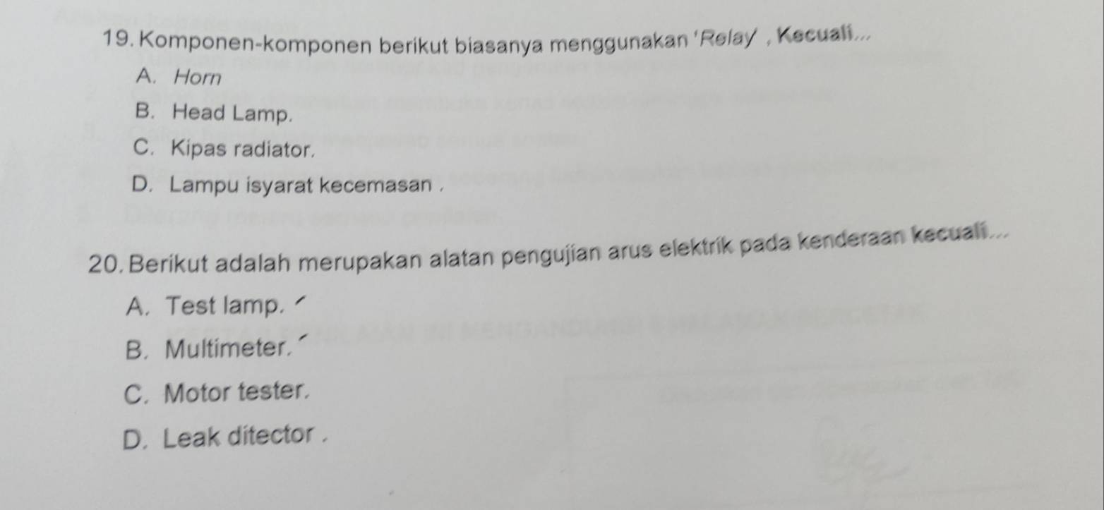 Komponen-komponen berikut biasanya menggunakan 'Relay , Kecuali...
A. Horn
B. Head Lamp.
C. Kipas radiator.
D. Lampu isyarat kecemasan .
20. Berikut adalah merupakan alatan pengujian arus elektrik pada kenderaan kecuali...
A. Test lamp.
B. Multimeter.
C. Motor tester.
D. Leak ditector .