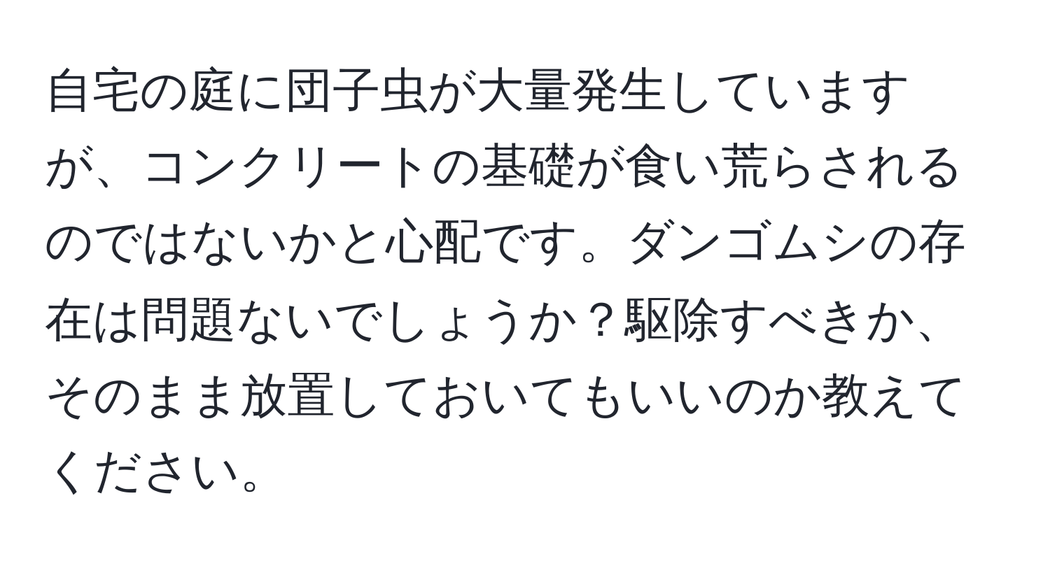 自宅の庭に団子虫が大量発生していますが、コンクリートの基礎が食い荒らされるのではないかと心配です。ダンゴムシの存在は問題ないでしょうか？駆除すべきか、そのまま放置しておいてもいいのか教えてください。