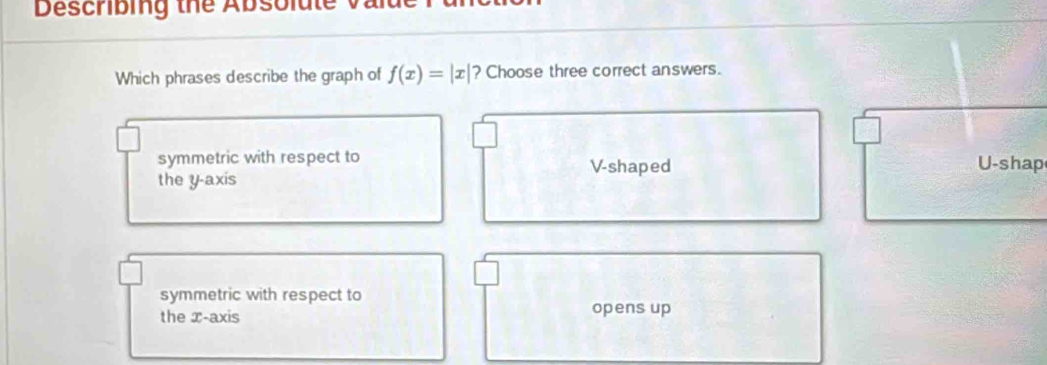 Describing the Absolate v 
Which phrases describe the graph of f(x)=|x| ? Choose three correct answers.
symmetric with respect to V -shaped U -shap
the y-axis
symmetric with respect to
the x-axis opens up