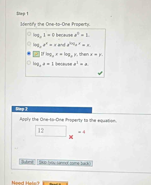 Identify the One-to-One Property.
log _a1=0 because a^0=1.
log _aa^x=x and a^(log _a)x=x. 
If log _ax=log _ay , then x=y.
log _aa=1 | because a^1=a. 
Step 2 
Apply the One-to-One Property to the equation.
_ 12_* =4
Submit Skip (you cannot come back) 
Need Help? Read It