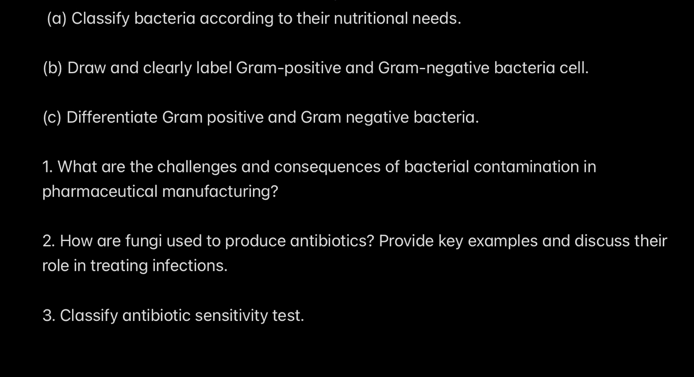 Classify bacteria according to their nutritional needs. 
(b) Draw and clearly label Gram-positive and Gram-negative bacteria cell. 
(c) Differentiate Gram positive and Gram negative bacteria. 
1. What are the challenges and consequences of bacterial contamination in 
pharmaceutical manufacturing? 
2. How are fungi used to produce antibiotics? Provide key examples and discuss their 
role in treating infections. 
3. Classify antibiotic sensitivity test.