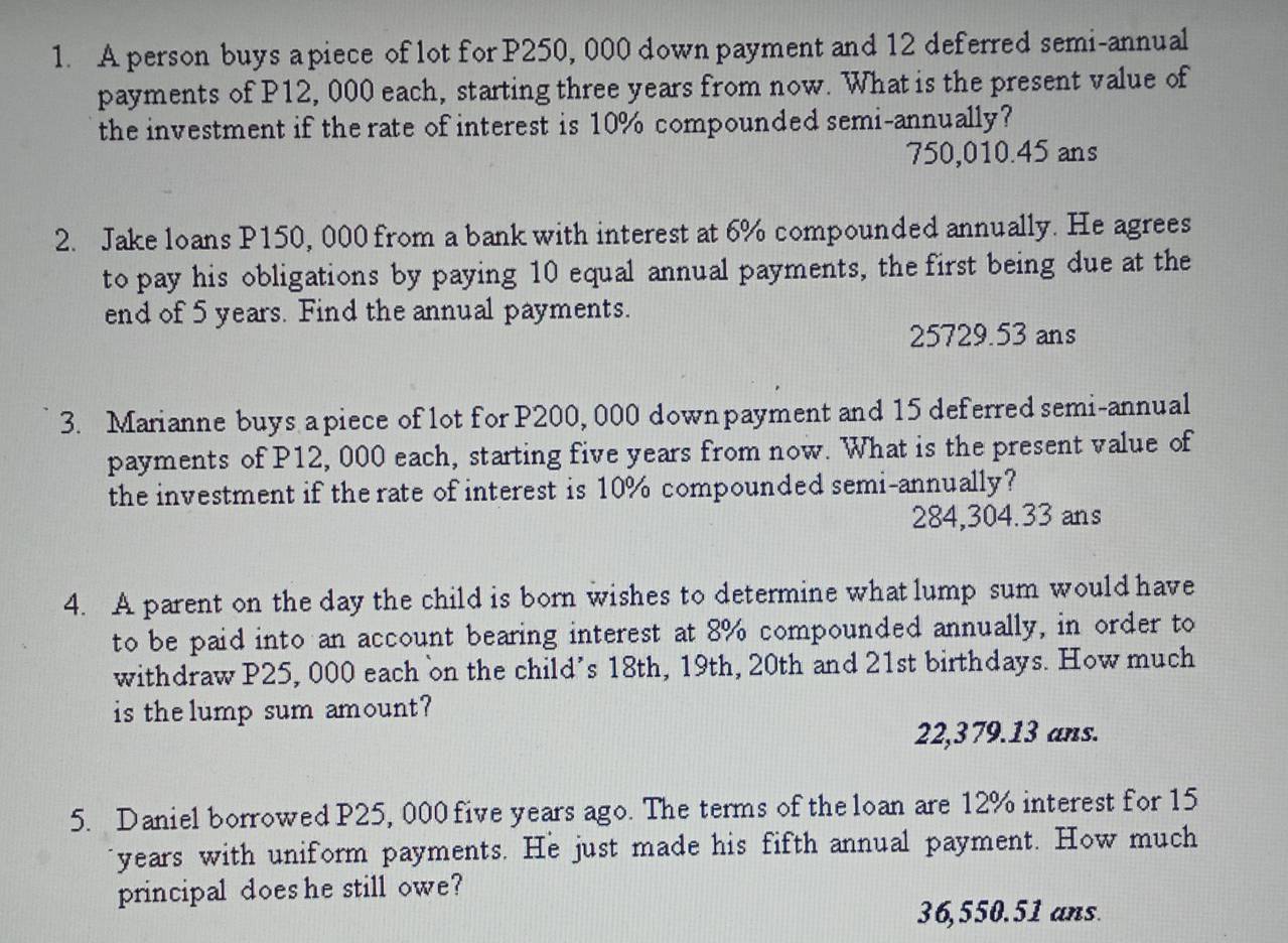 A person buys a piece of lot for P250, 000 down payment and 12 deferred semi-annual
payments of P12, 000 each, starting three years from now. What is the present value of
the investment if the rate of interest is 10% compounded semi-annually?
750,010.45 ans
2. Jake loans P150, 000 from a bank with interest at 6% compounded annually. He agrees
to pay his obligations by paying 10 equal annual payments, the first being due at the
end of 5 years. Find the annual payments.
25729.53 ans
3. Marianne buys apiece of lot for P200, 000 down payment and 15 deferred semi-annual
payments of P12, 000 each, starting five years from now. What is the present value of
the investment if the rate of interest is 10% compounded semi-annually?
284,304.33 ans
4. A parent on the day the child is born wishes to determine what lump sum would have
to be paid into an account bearing interest at 8% compounded annually, in order to
withdraw P25, 000 each on the child's 18th, 19th, 20th and 21st birthdays. How much
is the lump sum amount?
22,379.13 ans.
5. Daniel borrowed P25, 000 five years ago. The terms of the loan are 12% interest for 15
years with uniform payments. He just made his fifth annual payment. How much
principal does he still owe?
36,550.51 ans.