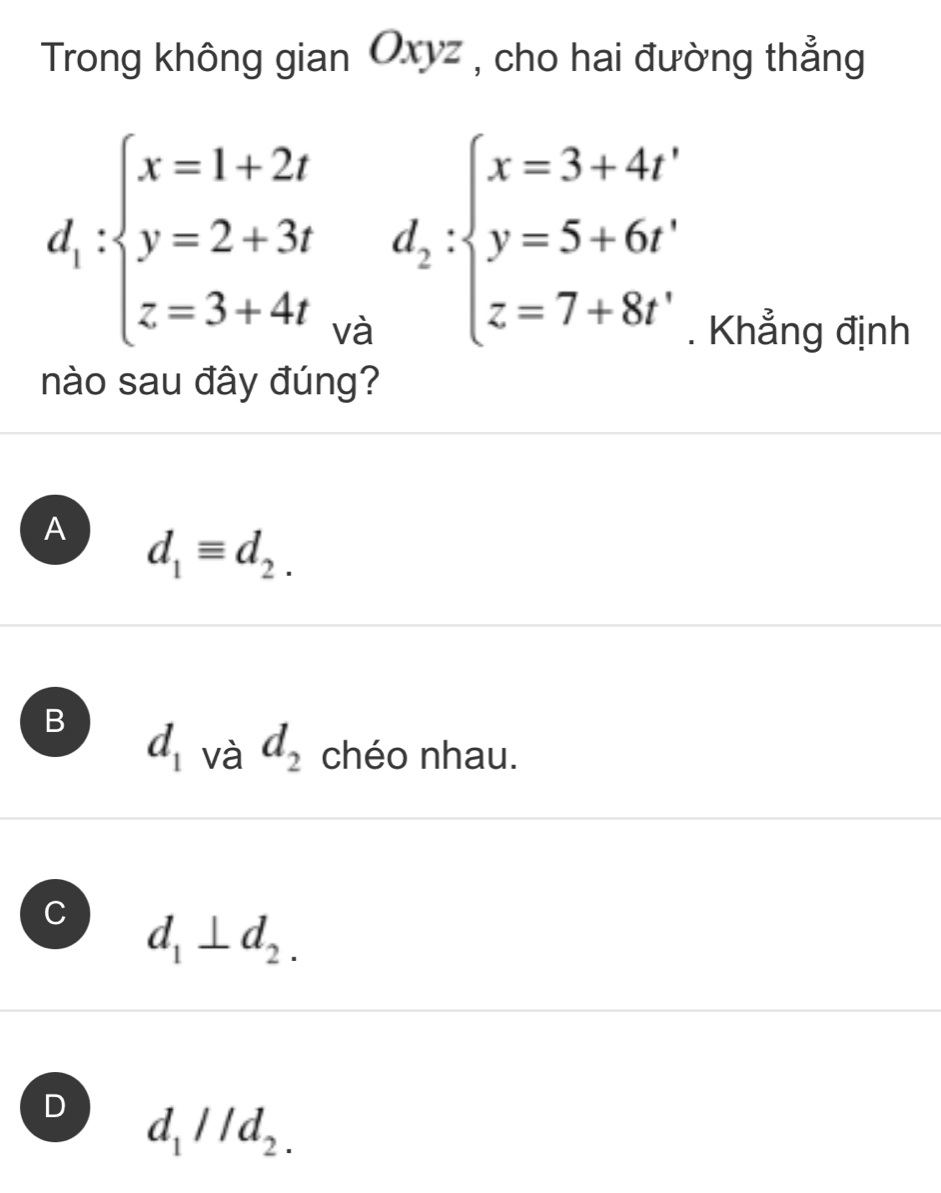 Trong không gian Oxyz , cho hai đường thẳng
d_1:beginarrayl x=1+2t y=2+3t z=3+4tendarray. về
d_2:beginarrayl x=3+4t' y=5+6t' z=7+8t'endarray.. Khẳng định
nào sau đây đúng?
A d_1equiv d_2.
B d_1 và d_2 chéo nhau.
d_1⊥ d_2.
D d_1parallel d_2.