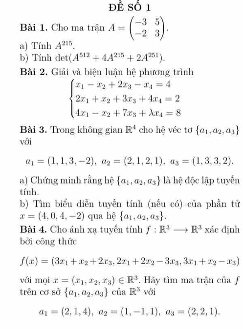 ĐÊ Số 1
Bài 1. Cho ma trận A=beginpmatrix -3&5 -2&3endpmatrix .
a) Tính A^(215).
b) Tính det (A^(512)+4A^(215)+2A^(251)).
Bài 2. Giải và biện luận hệ phương trình
beginarrayl x_1-x_2+2x_3-x_4=4 2x_1+x_2+3x_3+4x_4=2 4x_1-x_2+7x_3+lambda x_4=8endarray.
Bài 3. Trong không gian R^4 cho hệ véc tơ  a_1,a_2,a_3
với
a_1=(1,1,3,-2),a_2=(2,1,2,1),a_3=(1,3,3,2).
a) Chứng minh rằng hệ  a_1,a_2,a_3 là hệ độc lập tuyến
tính.
b) Tìm biểu diễn tuyến tính (nếu có) của phần tử
x=(4,0,4,-2) qua hệ  a_1,a_2,a_3 .
Bài 4. Cho ánh xạ tuyến tính f:R^3to R^3xic định
bởi công thức
f(x)=(3x_1+x_2+2x_3,2x_1+2x_2-3x_3,3x_1+x_2-x_3)
với mọi x=(x_1,x_2,x_3)∈ R^3. Hãy tìm ma trận của f
trên cơ sở  a_1,a_2,a_3 của R^3 với
a_1=(2,1,4),a_2=(1,-1,1),a_3=(2,2,1).