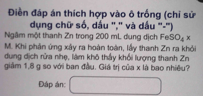 Điền đáp án thích hợp vào ô trống (chỉ sử 
dụng chữ số, dấu "," và dấu "-") 
Ngâm một thanh Zn trong 200 mL dung dịch Fe SO_4x
M. Khi phản ứng xảy ra hoàn toàn, lấy thanh Zn ra khỏi 
dung dịch rửa nhẹ, làm khô thấy khối lượng thanh Zn 
giảm 1,8 g so với ban đầu. Giá trị của x là bao nhiêu? 
Đáp án: