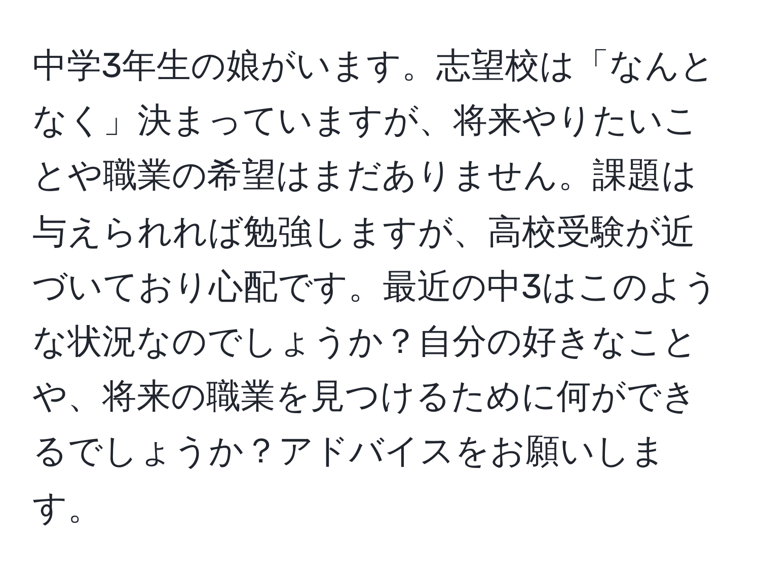 中学3年生の娘がいます。志望校は「なんとなく」決まっていますが、将来やりたいことや職業の希望はまだありません。課題は与えられれば勉強しますが、高校受験が近づいており心配です。最近の中3はこのような状況なのでしょうか？自分の好きなことや、将来の職業を見つけるために何ができるでしょうか？アドバイスをお願いします。