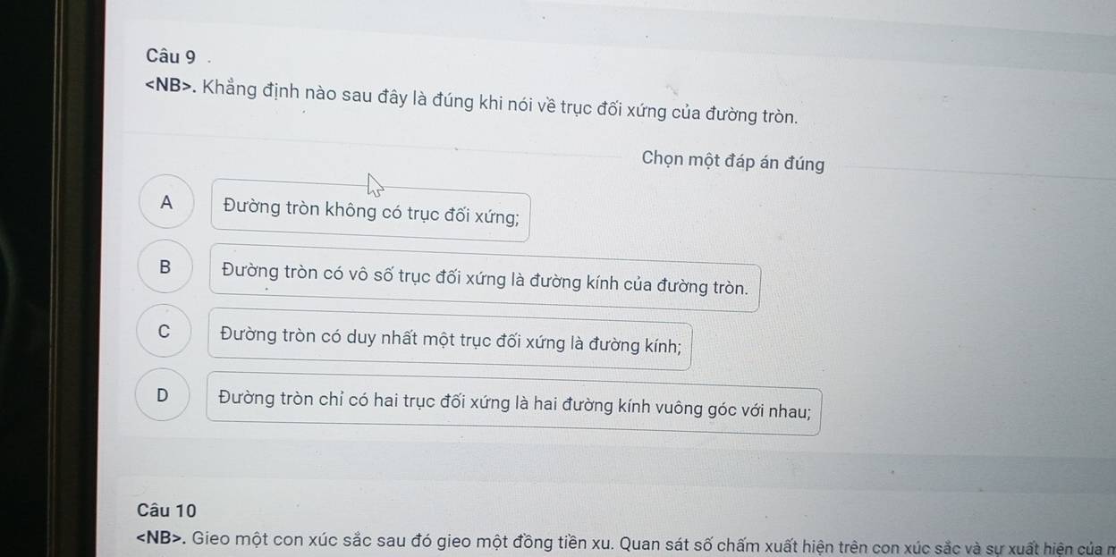 ∠ NB> -. Khẳng định nào sau đây là đúng khi nói về trục đối xứng của đường tròn.
Chọn một đáp án đúng
A Đường tròn không có trục đối xứng;
B Đường tròn có vô số trục đối xứng là đường kính của đường tròn.
C Đường tròn có duy nhất một trục đối xứng là đường kính;
D Đường tròn chỉ có hai trục đối xứng là hai đường kính vuông góc với nhau;
Câu 10
∠ NB>. Gieo một con xúc sắc sau đó gieo một đồng tiền xu. Quan sát số chấm xuất hiện trên con xúc sắc và sự xuất hiện của m