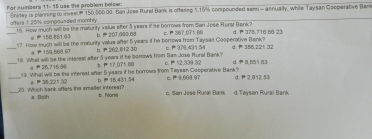 For numbers 11- 15 use the problem below:
Shirley is planning to invest P 150,000.00. San Jose Rural Bank is offering 1.15% compounded semi - annually, while Taysan Cooperative Bank
offers 1.25% compounded monthly.
_
16. How much will be the maturity value after 5 years if he borrows from San Jose Rural Bank?
a. 158,851.63 b. 207,660.68 c. 367,071.88 d. 376,716.66 23
_
17. How much will be the maturity value after 5 years if he borrows from Taysan Cooperative Bank?
a. 159,668.97 b. 262,812.30 c. P376,431.54 d. 386,221.32
_
18. What will be the interest after 5 years if he borrows from San Jose Rural Bank?
a. 26,716.66 b. P17,071.88 c. P 12,339.32 d. P 8,851.63
19. What will be the interest after 5 years if he borrows from Taysan Cooperative Bank?
_a. 36,221.32 b. P 16,431.54 c. P 9,668.97 d. ₱2,812.53
_20. Which bank offers the smaller interest? d.Taysan Rural Bank
a. Both b. None c. San Jose Rural Bank