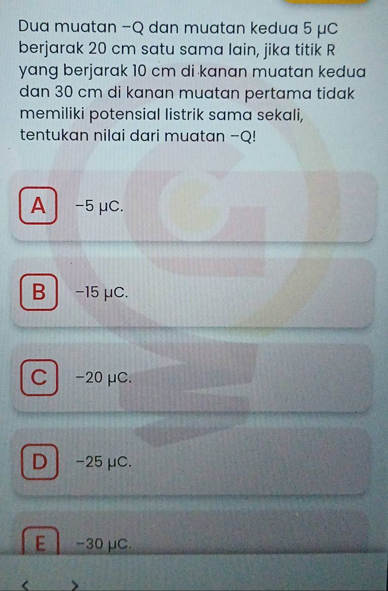 Dua muatan −Q dan muatan kedua 5 μC
berjarak 20 cm satu sama lain, jika titik R
yang berjarak 10 cm di kanan muatan kedua 
dan 30 cm di kanan muatan pertama tidak
memiliki potensial listrik sama sekali,
tentukan nilai dari muatan - Q!
A -5 μC.
B −15 μC.
C- 20 μC.
D -25 μC.
E −30 μC.