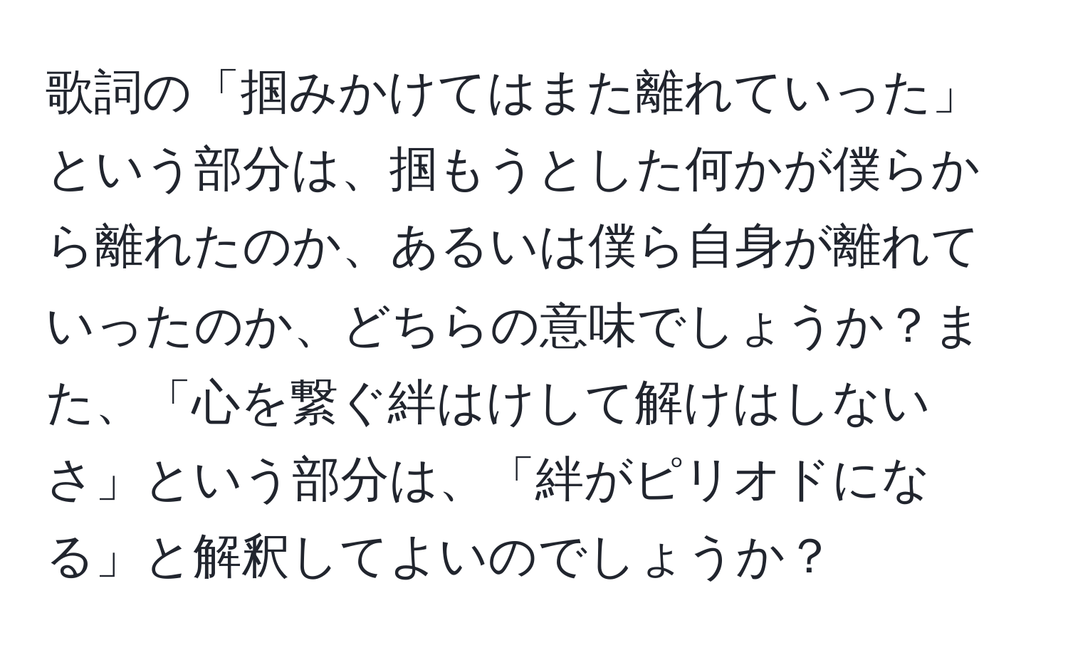 歌詞の「掴みかけてはまた離れていった」という部分は、掴もうとした何かが僕らから離れたのか、あるいは僕ら自身が離れていったのか、どちらの意味でしょうか？また、「心を繋ぐ絆はけして解けはしないさ」という部分は、「絆がピリオドになる」と解釈してよいのでしょうか？