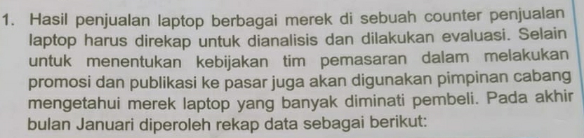 Hasil penjualan laptop berbagai merek di sebuah counter penjualan 
laptop harus direkap untuk dianalisis dan dilakukan evaluasi. Selain 
untuk menentukan kebijakan tim pemasaran dalam melakukan 
promosi dan publikasi ke pasar juga akan digunakan pimpinan cabang 
mengetahui merek laptop yang banyak diminati pembeli. Pada akhir 
bulan Januari diperoleh rekap data sebagai berikut: