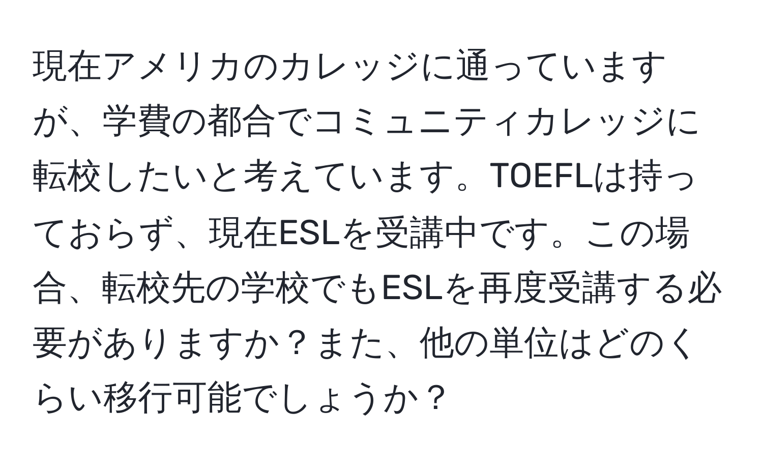 現在アメリカのカレッジに通っていますが、学費の都合でコミュニティカレッジに転校したいと考えています。TOEFLは持っておらず、現在ESLを受講中です。この場合、転校先の学校でもESLを再度受講する必要がありますか？また、他の単位はどのくらい移行可能でしょうか？