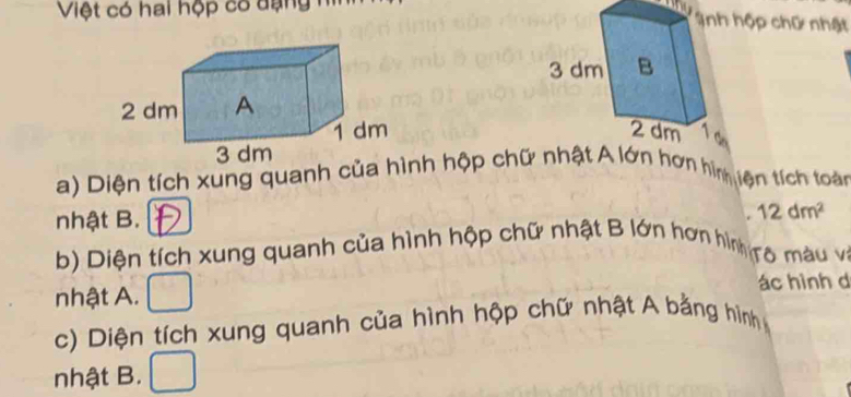 Việt có hai hộp có dạng hì 
hộp chữ nhật 

a) Diện tích xung quanh của nh hộp chữ nhậ lớn hơn hìn tện tích toàn 
nhật B. 
. 12dm^2
b) Diện tích xung quanh của hình hộp chữ nhật B lớn hơn hình ro màu và 
nhật A. ác hình d 
c) Diện tích xung quanh của hình hộp chữ nhật A bằng hình 
nhật B.