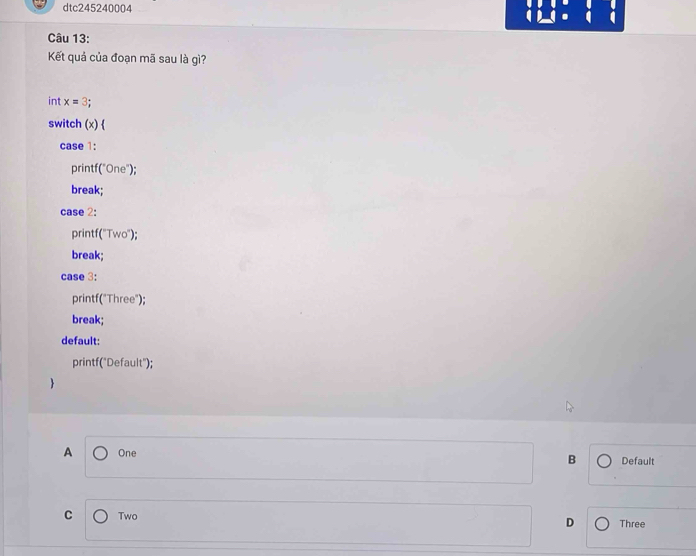 dtc245240004
Câu 13:
Kết quả của đoạn mã sau là gì?
int x=3
switch (×) 
case 1:
printf("One");
break;
case 2:
printf("Two");
break;
case 3:
printf("Three");
break;
default:
printf("Default");
A One B Default
C Two Three
D