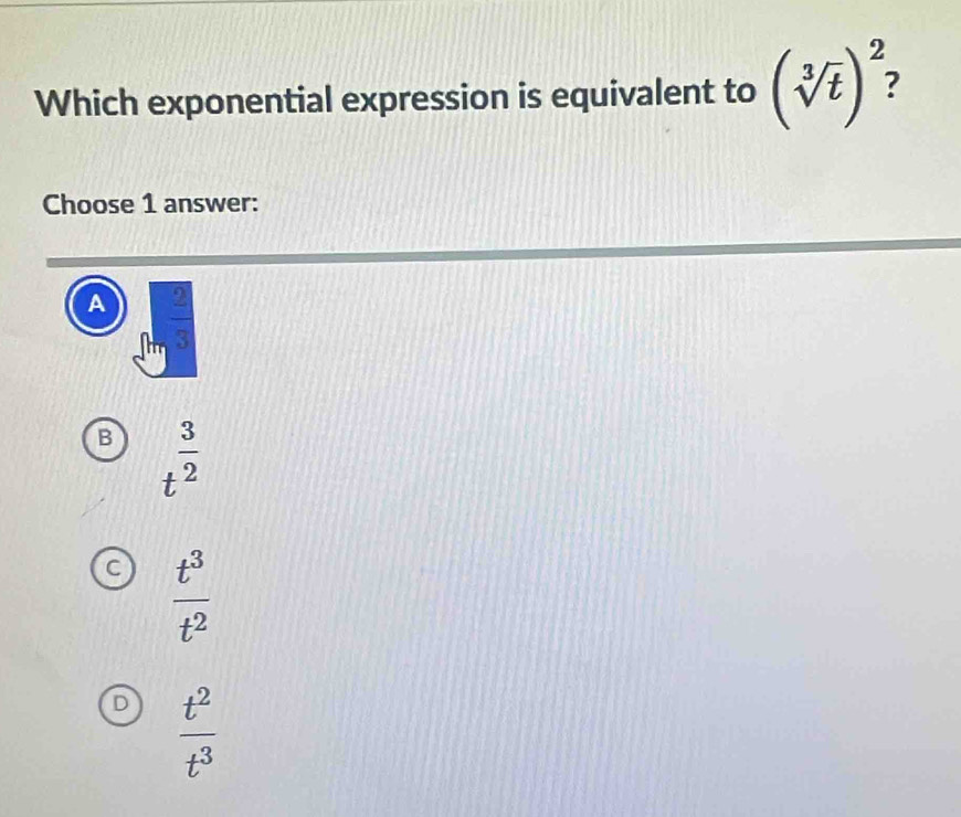 Which exponential expression is equivalent to (sqrt[3](t))^2 : 
Choose 1 answer:
A  2/3 
B t^(frac 3)2
C  t^3/t^2 
D  t^2/t^3 