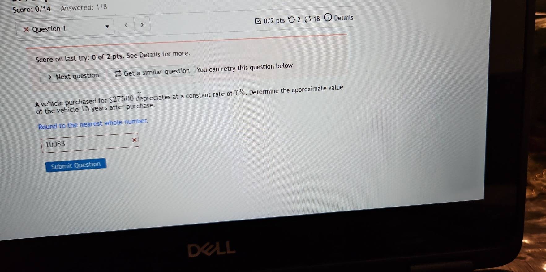 Score: 0/14 Answered: 1/8 
× Question 1 > 0/2 pts つ 2$ 18 Details 
Score on last try: 0 of 2 pts. See Details for more. 
> Next question Get a similar question You can retry this question below 
A vehicle purchased for $27500 depreciates at a constant rate of 7%. Determine the approximate value 
of the vehicle 15 years after purchase. 
Round to the nearest whole number.
10083 x 
Submit Question 
DX