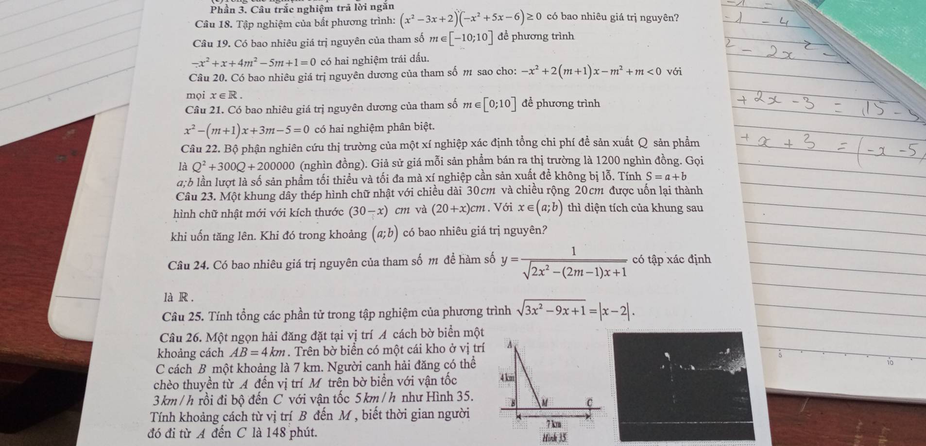 Phần 3. Câu trắc nghiệm trã lời ngắn
Câu 18. Tập nghiệm của bất phương trình: (x^2-3x+2)(-x^2+5x-6)≥ 0 có bao nhiêu giá trị nguyên?
Câu 19. Có bao nhiêu giá trị nguyên của tham số m∈ [-10;10] đề phương trình
-x^2+x+4m^2-5m+1=0 có hai nghiệm trái dấu.
Câu 20. Có bao nhiêu giá trị nguyên dương của tham số m sao cho: -x^2+2(m+1)x-m^2+m<0</tex> với
mọi x∈ R.
Câu 21. Có bao nhiêu giá trị nguyên dương của tham số m∈ [0;10] để phương trình
x^2-(m+1)x+3m-5=0 có hai nghiệm phân biệt.
Câu 22. Bộ phận nghiên cứu thị trường của một xí nghiệp xác định tổng chi phí để sản xuất Q sản phẩm
là Q^2+300Q+200000 (nghìn đồng). Giả sử giá mỗi sản phẩm bán ra thị trường là 1200 nghìn đồng. Gọi
a;b lần lượt là số sản phẩm tối thiều và tối đa mà xí nghiệp cần sản xuất đề không bị lỗ. Tính S=a+b
Câu 23. Một khung dây thép hình chữ nhật với chiều dài 30cm và chiều rộng 20cm được uốn lại thành
hình chữ nhật mới với kích thước (30-x) cm và (20+x)cm. Với x∈ (a;b) thì diện tích của khung sau
khi uốn tăng lên. Khi đó trong khoảng (a;b) có bao nhiêu giá trị nguyên?
Câu 24. Có bao nhiêu giá trị nguyên của tham số m đề hàm số y= 1/sqrt(2x^2-(2m-1)x+1)  có tập xác định
là R .
Câu 25. Tính tổng các phần tử trong tập nghiệm của phương trình sqrt(3x^2-9x+1)=|x-2|.
Câu 26. Một ngọn hải đăng đặt tại vị trí A cách bờ biển một
khoảng cách AB=4km. Trên bờ biển có một cái kho ở vị trí
C cách B một khoảng là 7 km. Người canh hải đăng có thể
chèo thuyền từ A đến vị trí Mỹ trên bờ biển với vận tốc 
3km /h rồi đi bộ đến C với vận tốc 5km /h như Hình 35.
Tính khoảng cách từ vị trí B đến M , biết thời gian người
đó đi từ A đến C là 148 phút.
Hình 35