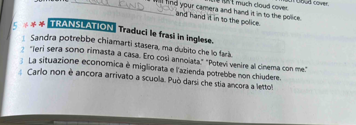 loud cover. 
e isn't much cloud cover. 
_Will find your camera and hand it in to the police. 
and hand it in to the police. 
5 *** TRANSLATION Traduci le frasi in inglese. 
* Sandra potrebbe chiamarti stasera, ma dubito che lo farà. 
₹ “Ieri sera sono rimasta a casa. Ero così annoiata.” "Potevi venire al cinema con me.” 
La situazione economica è migliorata e l'azienda potrebbe non chiudere. 
Carlo non è ancora arrivato a scuola. Può darsi che stia ancora a letto!