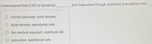 Cerebrospinal fluid (CSF) is formed by _and reabsorbed through arachnoid granulations into_
choroid plexuses; dural sinuses
dural sinuses; ependymal cells
the cerebral aqueduct; arachnoid villi
astrocytes; ependymal cells