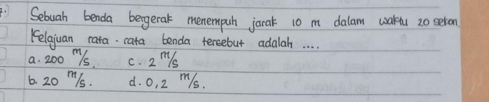 .Sebuah benda bergetak menempuh jarak 10 m dalam waktu 20 seron
Kelajuan rata cata benda tereebut adalah. . . .
a. 200 Ms, c. 2 ms
6. 20 m/s. d. o, 2 ms.