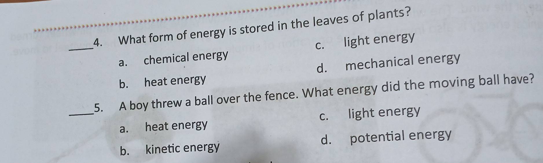 What form of energy is stored in the leaves of plants?
_a. chemical energy c. light energy
d. mechanical energy
b. heat energy
_
5. A boy threw a ball over the fence. What energy did the moving ball have?
c. light energy
a. heat energy
b. kinetic energy d. potential energy