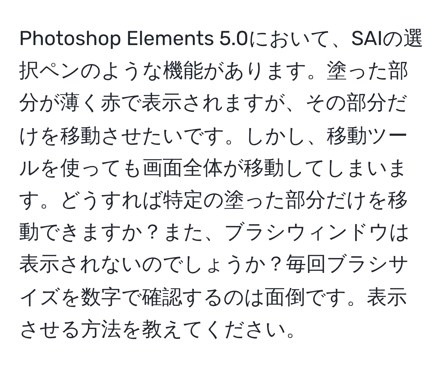 Photoshop Elements 5.0において、SAIの選択ペンのような機能があります。塗った部分が薄く赤で表示されますが、その部分だけを移動させたいです。しかし、移動ツールを使っても画面全体が移動してしまいます。どうすれば特定の塗った部分だけを移動できますか？また、ブラシウィンドウは表示されないのでしょうか？毎回ブラシサイズを数字で確認するのは面倒です。表示させる方法を教えてください。