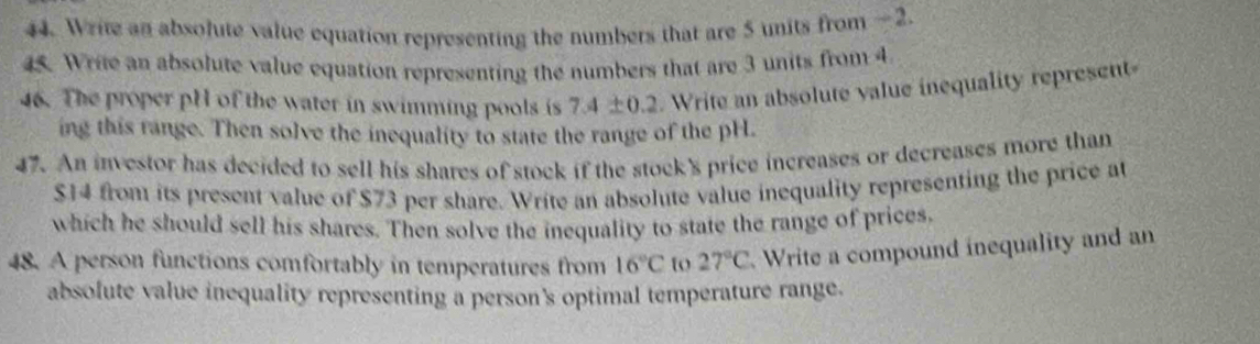 Write an absolute value equation representing the numbers that are 5 units from —2. 
45. Write an absolute value equation representing the numbers that are 3 units from 4
46. The proper pH of the water in swimming pools is 7.4± 0.2. Write an absolute value inequality represent 
ing this range. Then solve the inequality to state the range of the pH. 
47. An investor has decided to sell his shares of stock if the stock's price increases or decreases more than
$14 from its present value of $73 per share. Write an absolute value inequality representing the price at 
which he should sell his shares. Then solve the inequality to state the range of prices, 
48. A person functions comfortably in temperatures from 16°C t 27°C Write a compound inequality and an 
absolute value inequality representing a person's optimal temperature range.