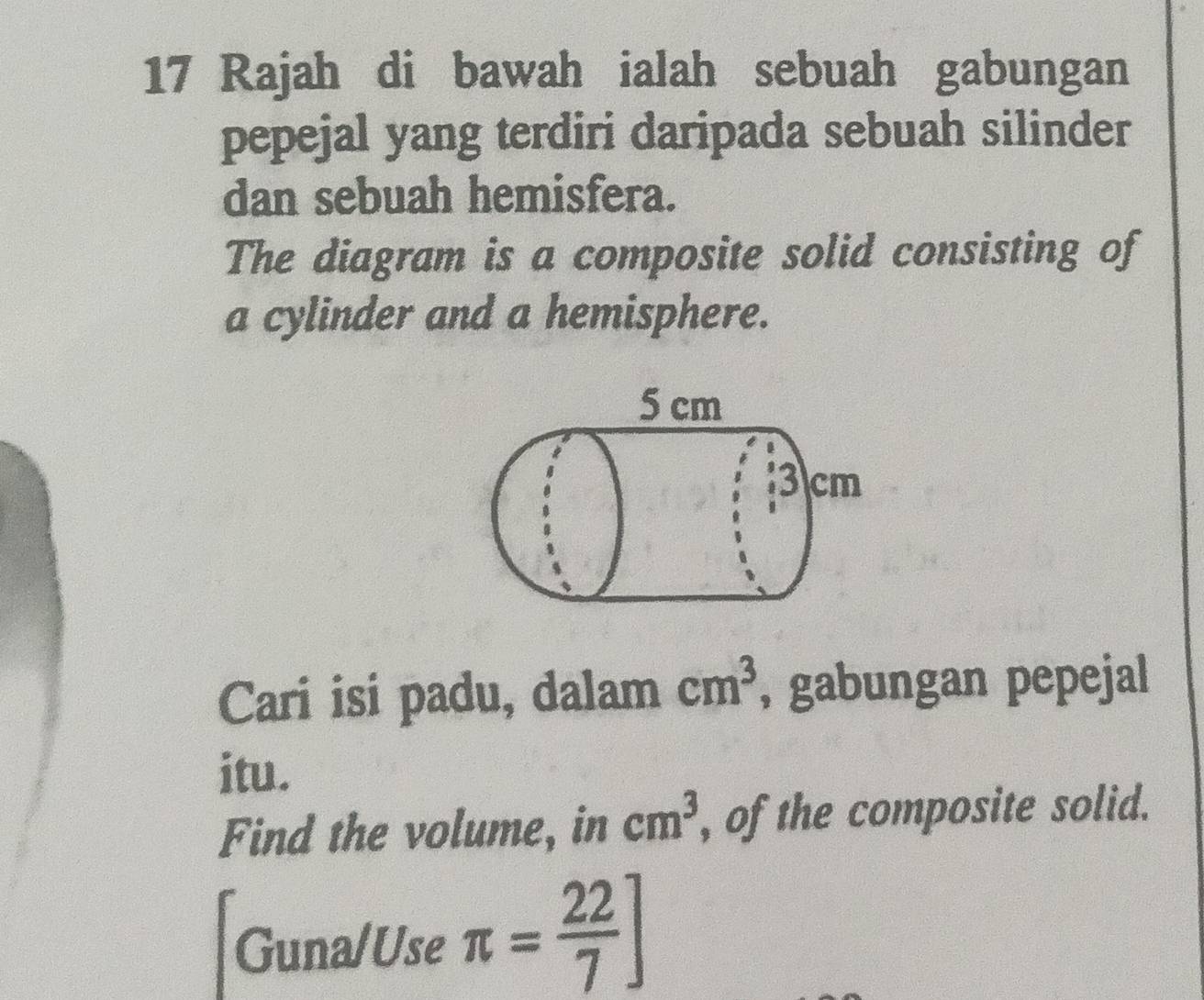 Rajah di bawah ialah sebuah gabungan 
pepejal yang terdiri daripada sebuah silinder 
dan sebuah hemisfera. 
The diagram is a composite solid consisting of 
a cylinder and a hemisphere. 
Cari isi padu, dalam cm^3 , gabungan pepejal 
itu. 
Find the volume, in cm^3 , of the composite solid. 
Guna/Use π = 22/7 ]