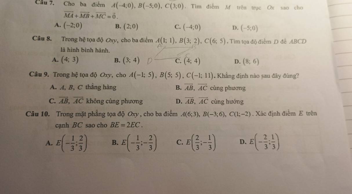 Cho ba điểm A(-4;0), B(-5;0), C(3;0). Tìm điểm M trên trục Ox sao cho
vector MA+vector MB+vector MC=vector 0.
A. (-2;0) B. (2;0) C. (-4;0) D. (-5;0)
Câu 8. Trong hệ tọa độ Oxy, cho ba điểm A(1;1), B(3;2), C(6;5). Tim tọa độ điểm D đề ABCD
là hình bình hành.
A. (4;3) B. (3;4) C. (4;4) D. (8;6)
Câu 9. Trong hệ tọa độ Oxy, cho A(-1;5), B(5;5), C(-1;11) Khẳng định nào sau đây đúng?
A. A, B, C thẳng hàng B. vector AB, vector AC cùng phương
C. overline AB, overline AC không cùng phương D. vector AB, vector AC cùng hướng
Câu 10. Trong mặt phẳng tọa độ Oxy , cho ba điểm A(6;3), B(-3;6), C(1;-2). Xác định điểm E trên
cạnh BC sao cho BE=2EC. 
A. E(- 1/3 ; 2/3 ) B. E(- 1/3 ;- 2/3 ) C. E( 2/3 ;- 1/3 ) D. E(- 2/3 ; 1/3 )