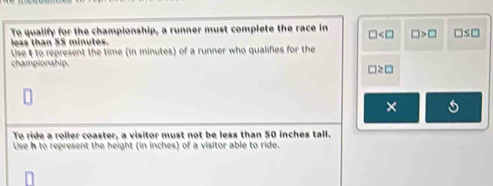 To qualify for the championship, a runner must complete the race in □ □ >□ □ ≤ □
less than 55 minutes. 
Use t to represent the time (in minutes) of a runner who qualifies for the 
championship.
□ ≥ □
× 
To ride a roller coaster, a visitor must not be less than 50 inches tall. 
Use h to represent the height (in inches) of a visitor able to ride.