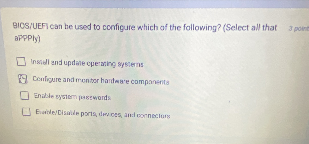 BIOS/UEFI can be used to configure which of the following? (Select all that 3 point
aPPPly)
Install and update operating systems
Configure and monitor hardware components
Enable system passwords
Enable/Disable ports, devices, and connectors