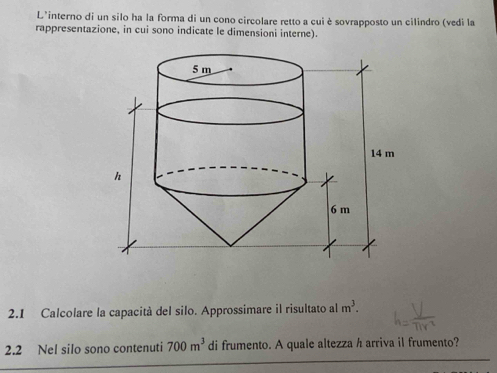 L'interno di un silo ha la forma di un cono circolare retto a cui è sovrapposto un cilindro (vedi la 
rappresentazione, in cui sono indicate le dimensioni interne). 
2.1 Calcolare la capacità del silo. Approssimare il risultato al m^3. 
2.2 Nel silo sono contenuti 700m^3 di frumento. A quale altezza h arriva il frumento?