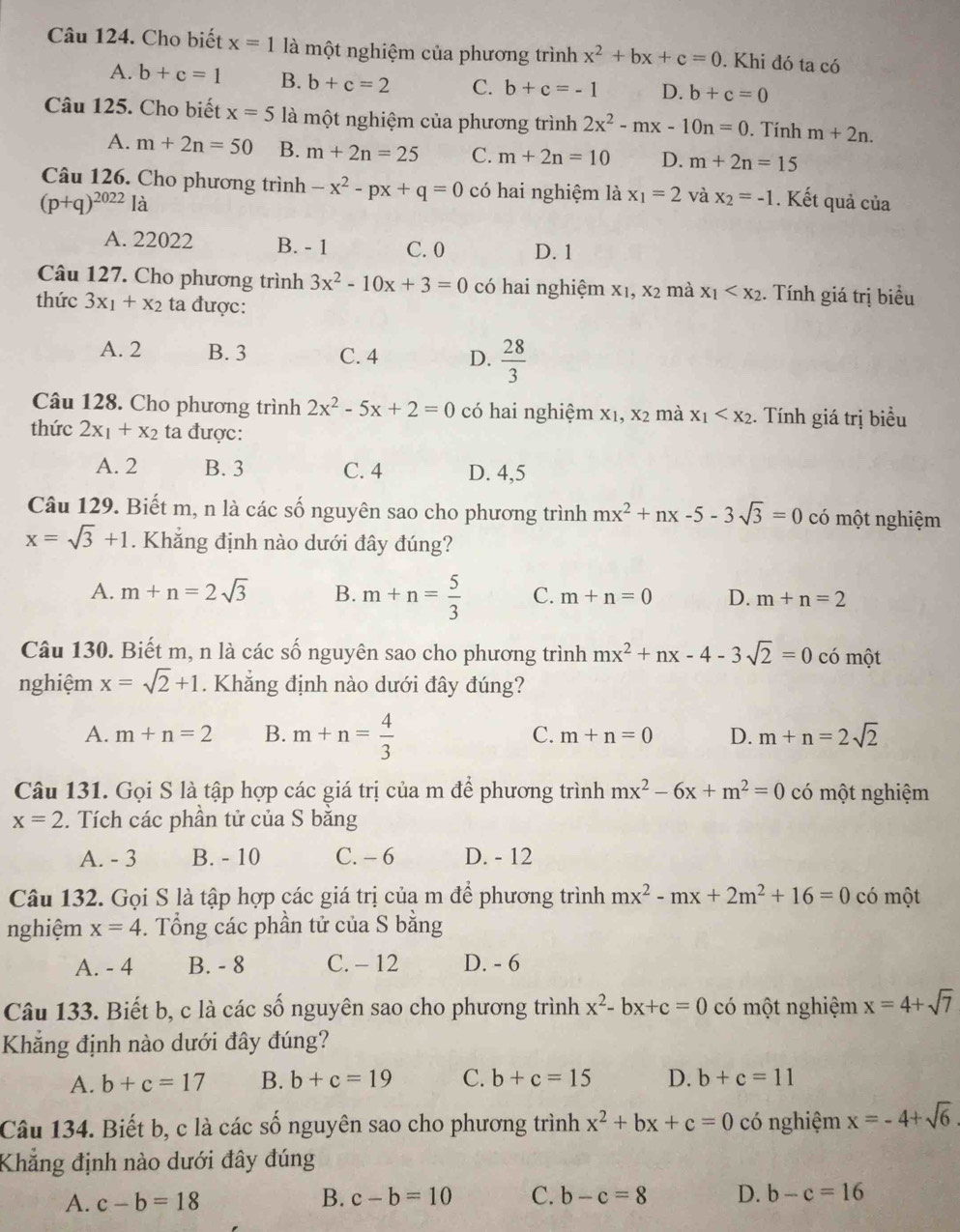 Cho biết x=1 là một nghiệm của phương trình x^2+bx+c=0. Khi đó ta có
A. b+c=1 B. b+c=2 C. b+c=-1 D. b+c=0
Câu 125. Cho biết x=5 là một nghiệm của phương trình 2x^2-mx-10n=0. Tính m+2n.
A. m+2n=50 B. m+2n=25 C. m+2n=10 D. m+2n=15
Câu 126. Cho phương trình -x^2-px+q=0 có hai nghiệm là x_1=2 và x_2=-1
(p+q)^2022la. Kết quả của
A. 22022 B. - 1 C. 0 D. 1
Câu 127. Cho phương trình 3x^2-10x+3=0 có hai nghiệm x1, x2 mà x_1 . Tính giá trị biểu
thức 3x_1+x_2 ta được:
A. 2 B. 3 C. 4 D.  28/3 
Câu 128. Cho phương trình 2x^2-5x+2=0 có hai nghiệm X_1,X_2 mà x_1 . Tính giá trị biểu
thức 2x_1+x_2 ta được:
A. 2 B. 3 C. 4 D. 4,5
Câu 129. Biết m, n là các số nguyên sao cho phương trình mx^2+nx-5-3sqrt(3)=0 có một nghiệm
x=sqrt(3)+1. Khẳng định nào dưới đây đúng?
A. m+n=2sqrt(3) B. m+n= 5/3  C. m+n=0 D. m+n=2
Câu 130. Biết m, n là các số nguyên sao cho phương trình mx^2+nx-4-3sqrt(2)=0 có một
nghiệm x=sqrt(2)+1. Khẳng định nào dưới đây đúng?
A. m+n=2 B. m+n= 4/3  C. m+n=0 D. m+n=2sqrt(2)
Câu 131. Gọi S là tập hợp các giá trị của m để phương trình mx^2-6x+m^2=0 có một nghiệm
x=2.  Tích các phần tử của S băng
A. - 3 B. - 10 C. - 6 D. - 12
Câu 132. Gọi S là tập hợp các giá trị của m để phương trình mx^2-mx+2m^2+16=0 có một
nghiệm x=4. Tổng các phần tử của S bằng
A. - 4 B. - 8 C. - 12 D. - 6
Câu 133. Biết b, c là các số nguyên sao cho phương trình x^2-bx+c=0 có một nghiệm x=4+sqrt(7)
Khắng định nào dưới đây đúng?
A. b+c=17 B. b+c=19 C. b+c=15 D. b+c=11
Câu 134. Biết b, c là các số nguyên sao cho phương trình x^2+bx+c=0 có nghiệm x=-4+sqrt(6)
Khẳng định nào dưới đây đúng
B.
A. c-b=18 c-b=10 C. b-c=8 D. b-c=16