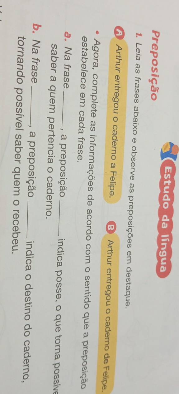 Estudo da língua 
Preposição 
1. Leia as frases abaixo e observe as preposições em destaque. 
AArthur entregou o caderno a Felipe. B Arthur entregou o caderno de Felipe. 
Agora, complete as informações de acordo com o sentido que a preposição 
estabelece em cada frase. 
a. Na frase _, a preposição _indica posse, o que torna possíve 
saber a quem pertencia o caderno. 
b. Na frase _, a preposição _indica o destino do caderno, 
tornando possível saber quem o recebeu.