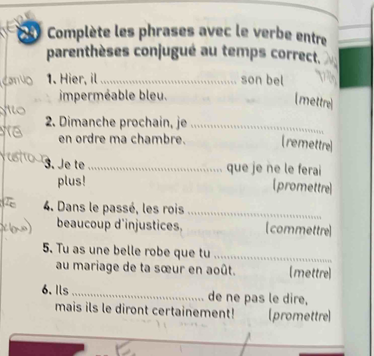 Complète les phrases avec le verbe entre 
parenthèses conjugué au temps correct. 
1. Hier, il _son bel 
imperméable bleu. 
(mettre] 
2. Dimanche prochain, je_ 
en ordre ma chambre. 
(remettre 
3. Je t _que je ne le ferai 
plus! 
(promettre 
4. Dans le passé, les rois_ 
beaucoup d'injustices, [commettre 
5. Tu as une belle robe que tu_ 
au mariage de ta sœur en août. (mettre) 
6. Ils _de ne pas le dire, 
mais ils le diront certainement! (promettre