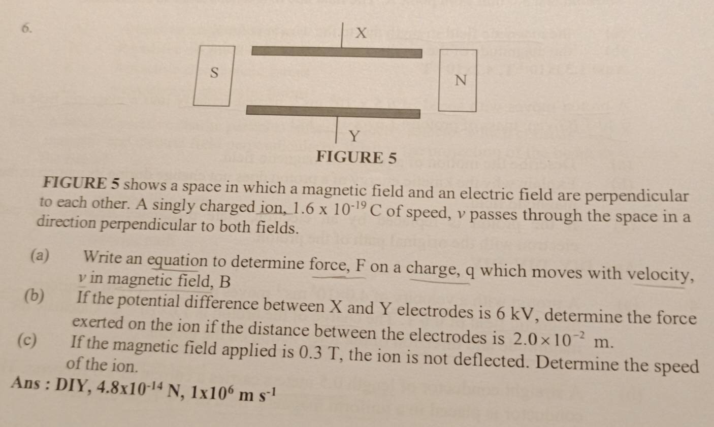 FIGURE 5 shows a space in which a magnetic field and an electric field are perpendicular 
to each other. A singly charged ion, 1.6* 10^(-19)C of speed, v passes through the space in a 
direction perpendicular to both fields. 
(a) Write an equation to determine force, F on a charge, q which moves with velocity,
v in magnetic field, B
(b) If the potential difference between X and Y electrodes is 6 kV, determine the force 
exerted on the ion if the distance between the electrodes is 2.0* 10^(-2)m. 
(c) If the magnetic field applied is 0.3 T, the ion is not deflected. Determine the speed 
of the ion. 
Ans : DIY, 4.8x10^(-14)N, 1x10^6ms^(-1)