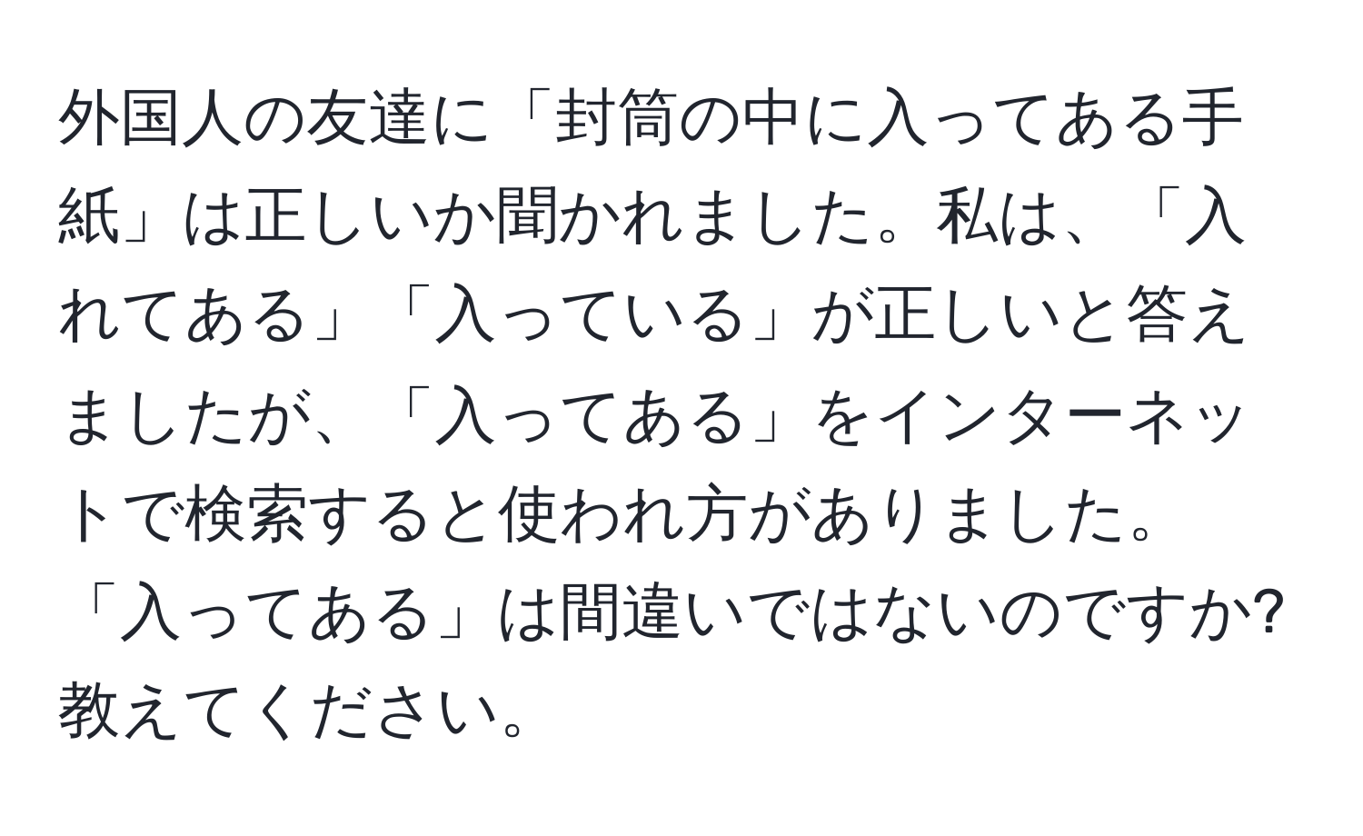 外国人の友達に「封筒の中に入ってある手紙」は正しいか聞かれました。私は、「入れてある」「入っている」が正しいと答えましたが、「入ってある」をインターネットで検索すると使われ方がありました。「入ってある」は間違いではないのですか? 教えてください。