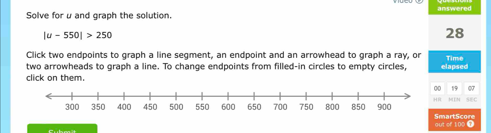 answered 
Solve for u and graph the solution.
|u-550|>250
28 
Click two endpoints to graph a line segment, an endpoint and an arrowhead to graph a ray, or Time 
two arrowheads to graph a line. To change endpoints from filled-in circles to empty circles, elapsed 
click on them. 
00 19 07 
HR MIN SEC 
SmartScore 
Cubmit out of 100 4