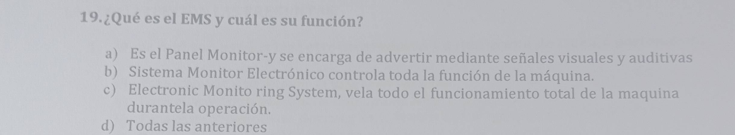 ¿Qué es el EMS y cuál es su función?
a) Es el Panel Monitor-y se encarga de advertir mediante señales visuales y auditivas
b) Sistema Monitor Electrónico controla toda la función de la máquina.
c) Electronic Monito ring System, vela todo el funcionamiento total de la maquina
durantela operación.
d) Todas las anteriores