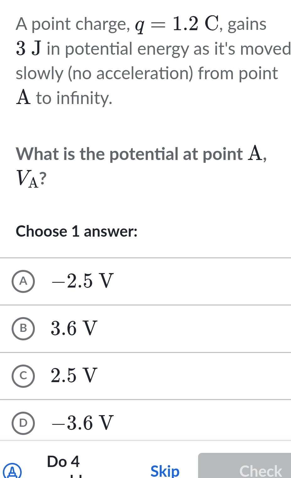 A point charge, q=1.2C , gains
3 J in potential energy as it's moved
slowly (no acceleration) from point
A to infnity.
What is the potential at point A,
V_A ?
Choose 1 answer:
Ⓐ −2.5 V
B 3.6 V
C 2.5 V
D) −3.6 V
Do 4
A Skip Check