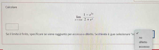 Calcolare
limlimits _xto +∈fty  (1-e^(2x))/2+e^x 
Se il limite è finito, specificare se viene raggiunto per eccesso o difetto. Se il limite è ±∞ selezionare “nc
no
difetto
eccesso