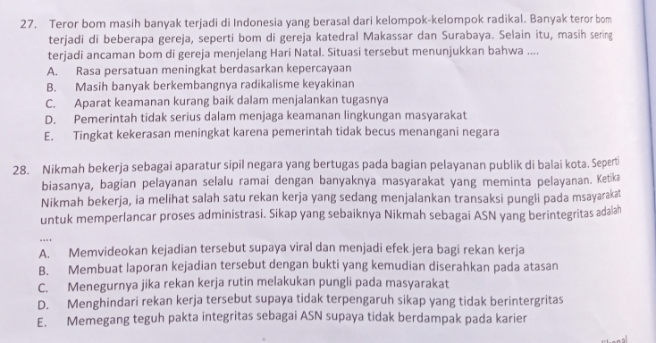 Teror bom masih banyak terjadi di Indonesia yang berasal dari kelompok-kelompok radikal. Banyak teror bom
terjadi di beberapa gereja, seperti bom di gereja katedral Makassar dan Surabaya. Selain itu, masih sering
terjadi ancaman bom di gereja menjelang Hari Natal. Situasi tersebut menunjukkan bahwa ....
A. Rasa persatuan meningkat berdasarkan kepercayaan
B. Masih banyak berkembangnya radikalisme keyakinan
C. Aparat keamanan kurang baik dalam menjalankan tugasnya
D. Pemerintah tidak serius dalam menjaga keamanan lingkungan masyarakat
E. Tingkat kekerasan meningkat karena pemerintah tidak becus menangani negara
28. Nikmah bekerja sebagai aparatur sipil negara yang bertugas pada bagian pelayanan publik di balai kota. Seperti
biasanya, bagian pelayanan selalu ramai dengan banyaknya masyarakat yang meminta pelayanan. Ketika
Nikmah bekerja, ia melihat salah satu rekan kerja yang sedang menjalankan transaksi pungli pada msayarakat
untuk memperlancar proses administrasi. Sikap yang sebaiknya Nikmah sebagai ASN yang berintegritas adalah
....
A. Memvideokan kejadian tersebut supaya viral dan menjadi efek.jera bagi rekan kerja
B. Membuat laporan kejadian tersebut dengan bukti yang kemudian diserahkan pada atasan
C. Menegurnya jika rekan kerja rutin melakukan pungli pada masyarakat
D. Menghindari rekan kerja tersebut supaya tidak terpengaruh sikap yang tidak berintergritas
E. Memegang teguh pakta integritas sebagai ASN supaya tidak berdampak pada karier
na