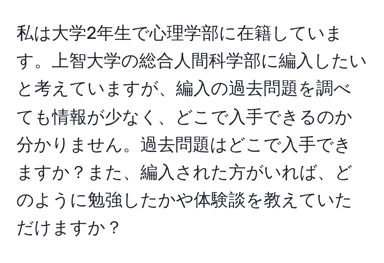 私は大学2年生で心理学部に在籍しています。上智大学の総合人間科学部に編入したいと考えていますが、編入の過去問題を調べても情報が少なく、どこで入手できるのか分かりません。過去問題はどこで入手できますか？また、編入された方がいれば、どのように勉強したかや体験談を教えていただけますか？