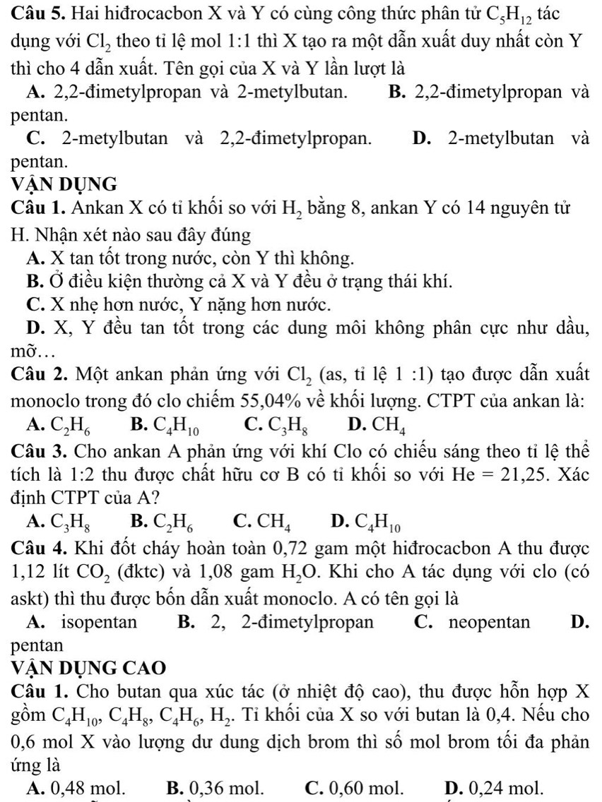 Hai hiđrocacbon X và Y có cùng công thức phân tử C_5H_12 tác
dụng với Cl_2 theo tỉ lệ mol 1:1 thì X tạo ra một dẫn xuất duy nhất còn Y
thì cho 4 dẫn xuất. Tên gọi của X và Y lần lượt là
A. 2,2-đimetylpropan và 2-metylbutan. B. 2,2-đimetylpropan và
pentan.
C. 2-metylbutan và 2,2-đimetylpropan. D. 2-metylbutan và
pentan.
vận dụng
Câu 1. Ankan X có tỉ khối so với H_2 bằng 8, ankan Y có 14 nguyên tử
H. Nhận xét nào sau đây đúng
A. X tan tốt trong nước, còn Y thì không.
B. Ở điều kiện thường cả X và Y đều ở trạng thái khí.
C. X nhẹ hơn nước, Y nặng hơn nước.
D. X, Y đều tan tốt trong các dung môi không phân cực như dầu,
mờ..
Câu 2. Một ankan phản ứng với Cl_2 (as,tile1:1) tạo được dẫn xuất
monoclo trong đó clo chiếm 55,04% về khối lượng. CTPT của ankan là:
A. C_2H_6 B. C_4H_10 C. C_3H_8 D. CH_4
Câu 3. Cho ankan A phản ứng với khí Clo có chiếu sáng theo tỉ lệ thể
tích là 1:2 thu được chất hữu cơ B có ti khối so với He=21,25. Xác
định CTPT của A?
A. C_3H_8 B. C_2H_6 C. CH_4 D. C_4H_10
Câu 4. Khi đốt cháy hoàn toàn 0,72 gam một hiđrocacbon A thu được
1,12 lít CO_2 (đktc) và 1,08 gam H_2O 0. Khi cho A tác dụng với clo (có
askt) thì thu được bốn dẫn xuất monoclo. A có tên gọi là
A. isopentan B. 2, 2-đimetylpropan C. neopentan D.
pentan
Vận Dụng cao
Câu 1. Cho butan qua xúc tác (ở nhiệt độ cao), thu được hỗn hợp X
gồm C_4H_10,C_4H_8,C_4H_6,H_2. Tỉ khối của X so với butan là 0,4. Nếu cho
0,6 mol X vào lượng dư dung dịch brom thì số mol brom tối đa phản
ứng là
A. 0,48 mol. B. 0,36 mol. C. 0,60 mol. D. 0,24 mol.