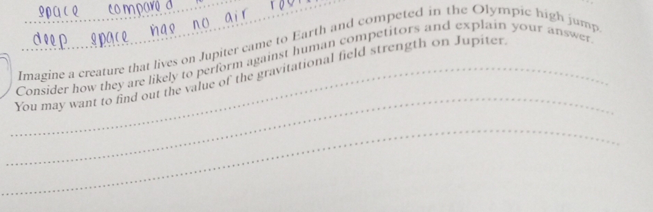 Imagine a creature that lives on Jupiter came to Earth and competed in the Olympic high jump 
Consider how they are likely to perform against human competitors and explain your answer 
_ 
_You may want to find out the value of the gravitational field strength on Jupiter 
_