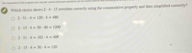 the movement of the progress bor may be uneven becouse questions can be worth more of 1943 (RCL
I Which choice shows 2 - 4 - 15 rewritten correctly using the commutative property and then simplified correctly?
2· 51· 4=120· 4=480
2· 15· 4=30· 40=1200
2· 51· 4=102· 4=408
2· 15· 4=30· 4=120